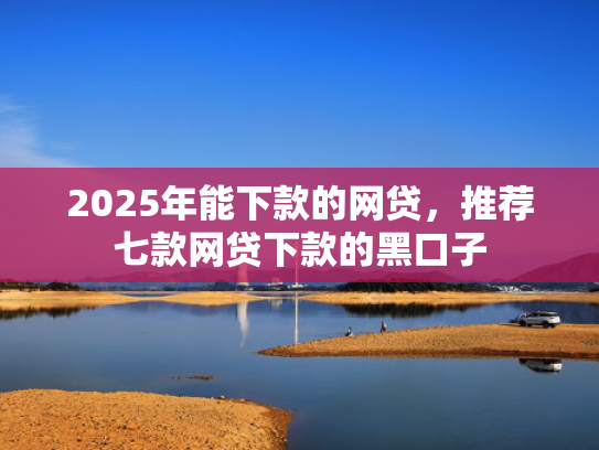 2025年能下款的网贷，推荐七款网贷下款的黑口子