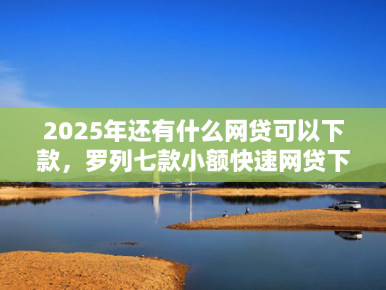 2025年还有什么网贷可以下款，罗列七款小额快速网贷下款口子