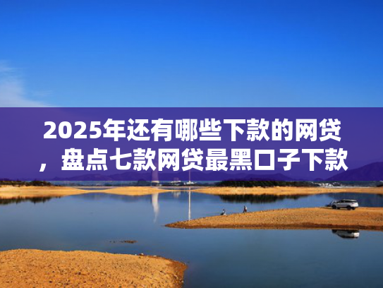 2025年还有哪些下款的网贷，盘点七款网贷最黑口子下款