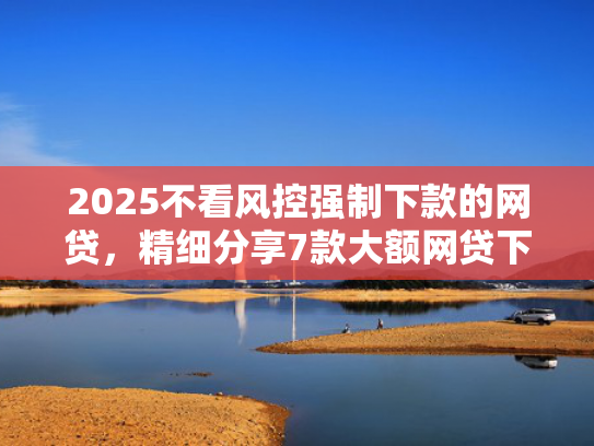 2025不看风控强制下款的网贷，精细分享7款大额网贷下款口子