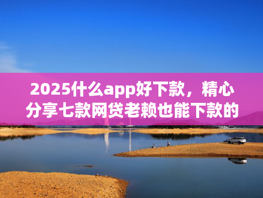 2025什么app好下款，精心分享七款网贷老赖也能下款的网贷口子