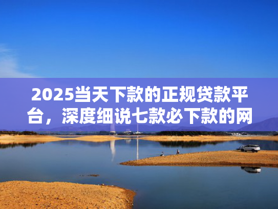 2025当天下款的正规贷款平台，深度细说七款必下款的网贷口子网贷
