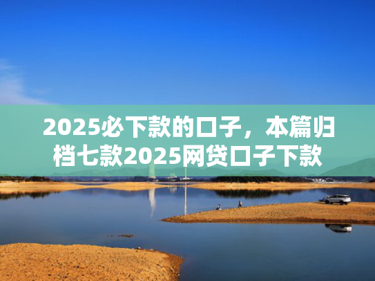 2025必下款的口子，本篇归档七款2025网贷口子下款