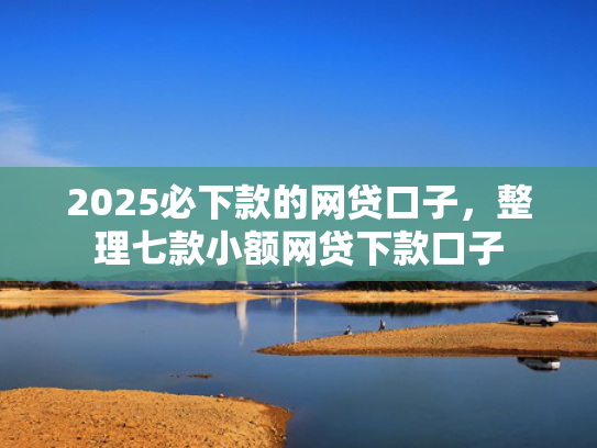 2025必下款的网贷口子，整理七款小额网贷下款口子
