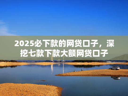 2025必下款的网贷口子，深挖七款下款大额网贷口子  第1张