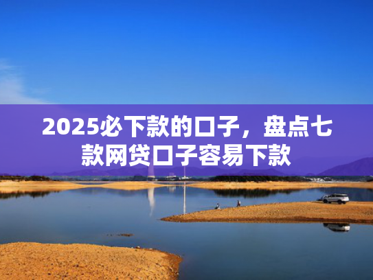 2025必下款的口子，盘点七款网贷口子容易下款