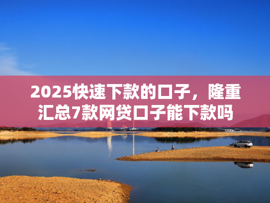 2025快速下款的口子，隆重汇总7款网贷口子能下款吗
