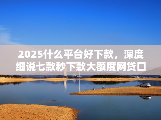 2025什么平台好下款，深度细说七款秒下款大额度网贷口子