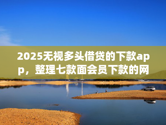 2025无视多头借贷的下款app，整理七款面会员下款的网贷口子