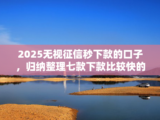 2025无视征信秒下款的口子，归纳整理七款下款比较快的网贷口子