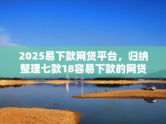 2025易下款网贷平台，归纳整理七款18容易下款的网贷口子