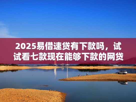 2025易借速贷有下款吗，试试看七款现在能够下款的网贷口子
