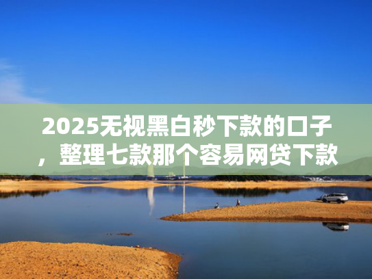 2025无视黑白秒下款的口子，整理七款那个容易网贷下款的口子