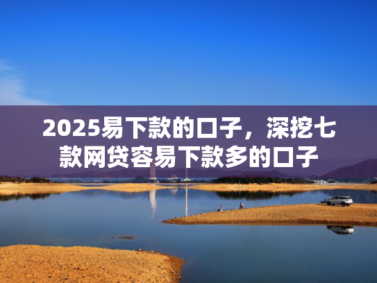 2025易下款的口子，深挖七款网贷容易下款多的口子  第1张