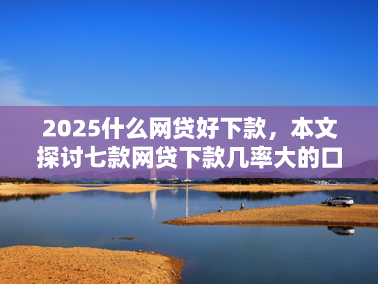 2025什么网贷好下款，本文探讨七款网贷下款几率大的口子