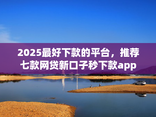 2025最好下款的平台，推荐七款网贷新口子秒下款app