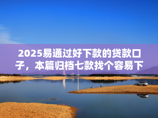 2025易通过好下款的贷款口子，本篇归档七款找个容易下款的网贷口子