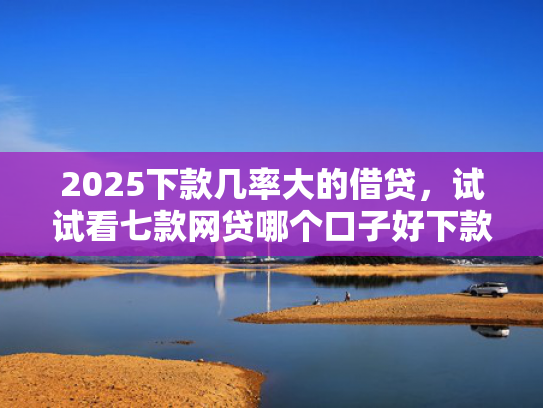 2025下款几率大的借贷，试试看七款网贷哪个口子好下款快点