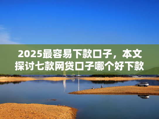 2025最容易下款口子，本文探讨七款网贷口子哪个好下款多点