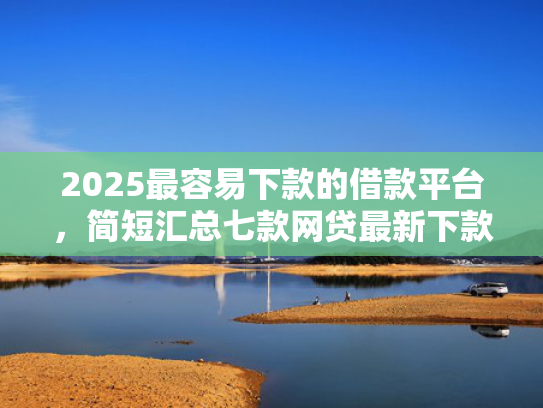 2025最容易下款的借款平台，简短汇总七款网贷最新下款口子秒批