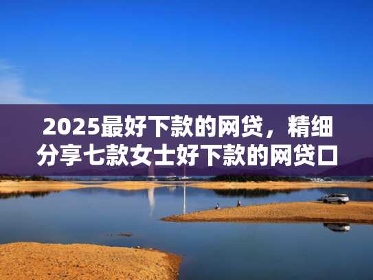 2025最好下款的网贷，精细分享七款女士好下款的网贷口子  第1张