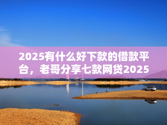 2025有什么好下款的借款平台，老哥分享七款网贷2025下款口子