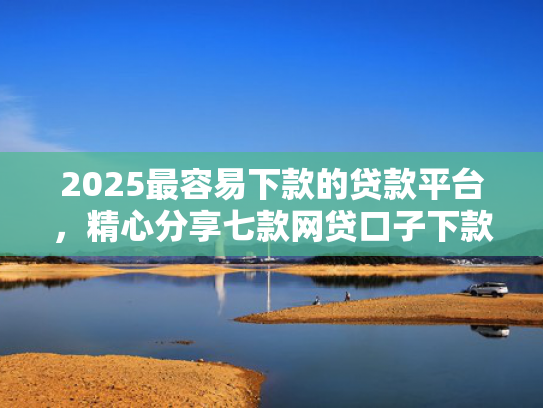 2025最容易下款的贷款平台，精心分享七款网贷口子下款还用还吗