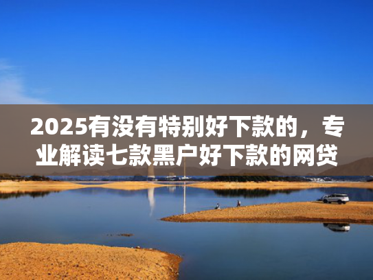 2025有没有特别好下款的，专业解读七款黑户好下款的网贷口子