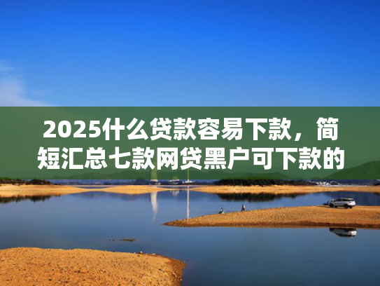 2025什么贷款容易下款，简短汇总七款网贷黑户可下款的口子