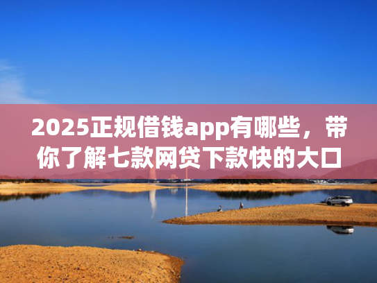 2025正规借钱app有哪些，带你了解七款网贷下款快的大口子
