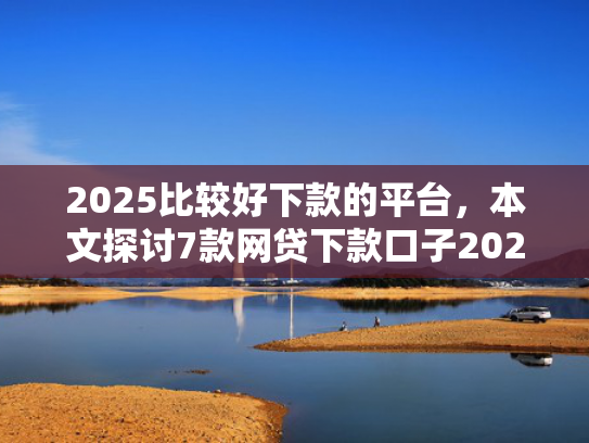 2025比较好下款的平台，本文探讨7款网贷下款口子2025