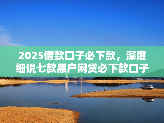 2025借款口子必下款，深度细说七款黑户网贷必下款口子