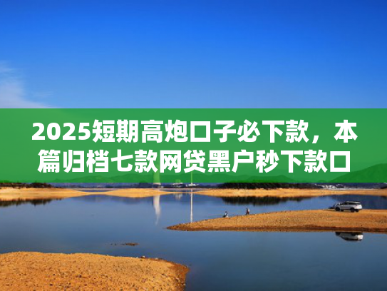 2025短期高炮口子必下款，本篇归档七款网贷黑户秒下款口子