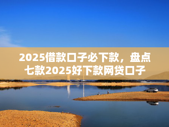 2025借款口子必下款，盘点七款2025好下款网贷口子