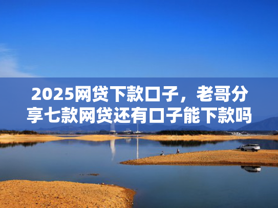 2025网贷下款口子，老哥分享七款网贷还有口子能下款吗