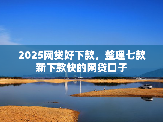 2025网贷好下款，整理七款新下款快的网贷口子