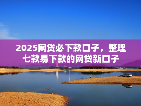 2025网贷必下款口子，整理七款易下款的网贷新口子