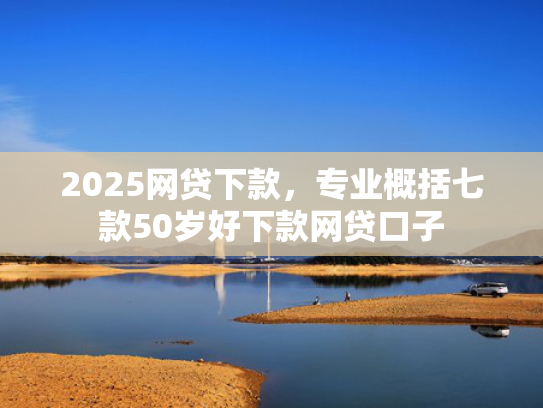 2025网贷下款，专业概括七款50岁好下款网贷口子