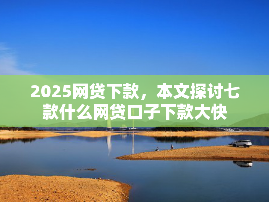 2025网贷下款，本文探讨七款什么网贷口子下款大快  第1张