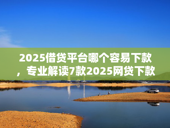 2025借贷平台哪个容易下款，专业解读7款2025网贷下款新口子