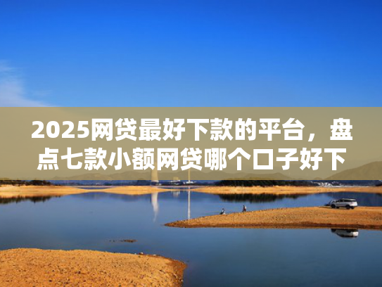 2025网贷最好下款的平台，盘点七款小额网贷哪个口子好下款