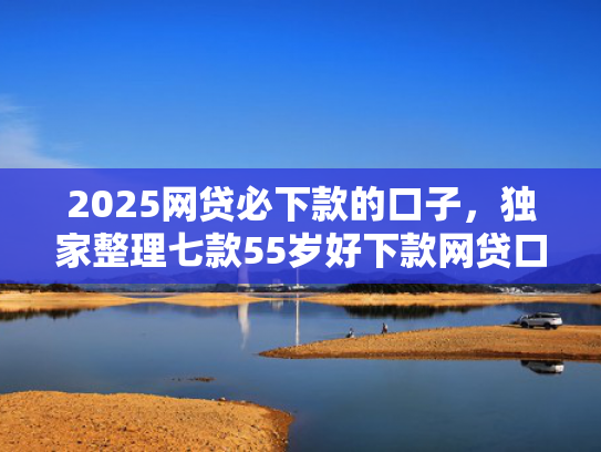 2025网贷必下款的口子，独家整理七款55岁好下款网贷口子