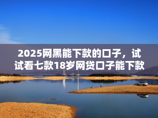 2025网黑能下款的口子，试试看七款18岁网贷口子能下款