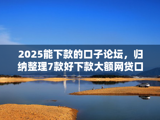 2025能下款的口子论坛，归纳整理7款好下款大额网贷口子  第1张