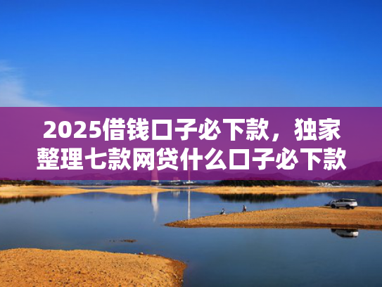2025借钱口子必下款，独家整理七款网贷什么口子必下款