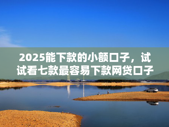 2025能下款的小额口子，试试看七款最容易下款网贷口子