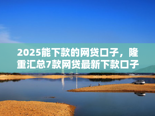 2025能下款的网贷口子，隆重汇总7款网贷最新下款口子论坛