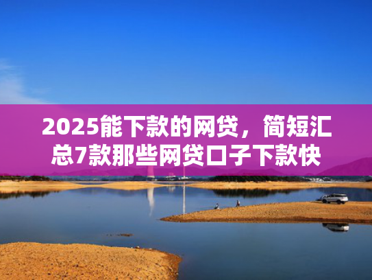 2025能下款的网贷，简短汇总7款那些网贷口子下款快