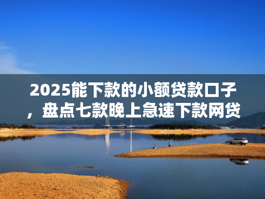 2025能下款的小额贷款口子，盘点七款晚上急速下款网贷口子