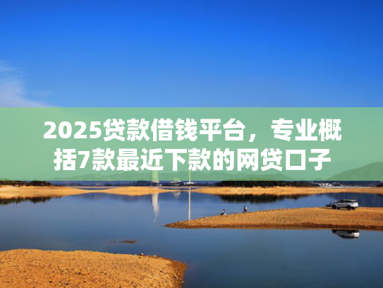 2025贷款借钱平台，专业概括7款最近下款的网贷口子